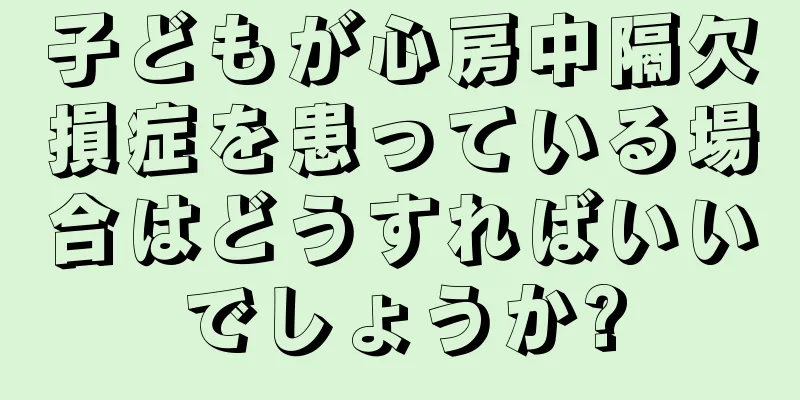 子どもが心房中隔欠損症を患っている場合はどうすればいいでしょうか?