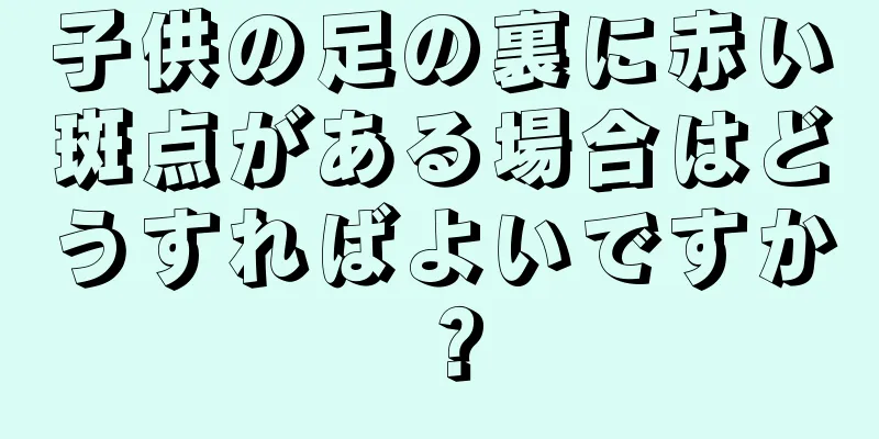 子供の足の裏に赤い斑点がある場合はどうすればよいですか？