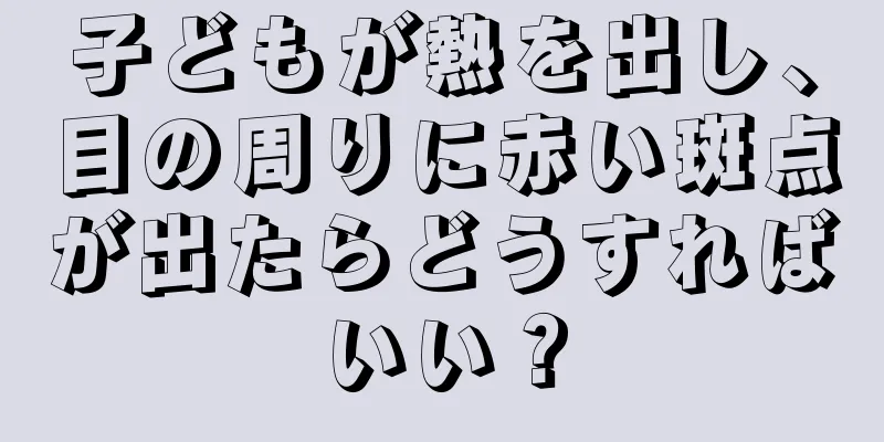 子どもが熱を出し、目の周りに赤い斑点が出たらどうすればいい？
