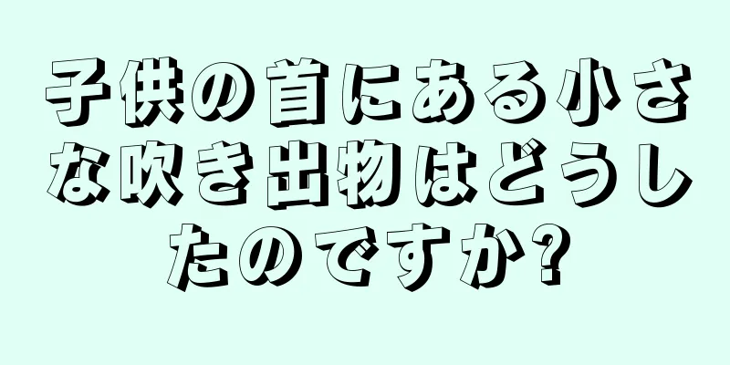 子供の首にある小さな吹き出物はどうしたのですか?