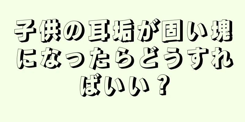 子供の耳垢が固い塊になったらどうすればいい？