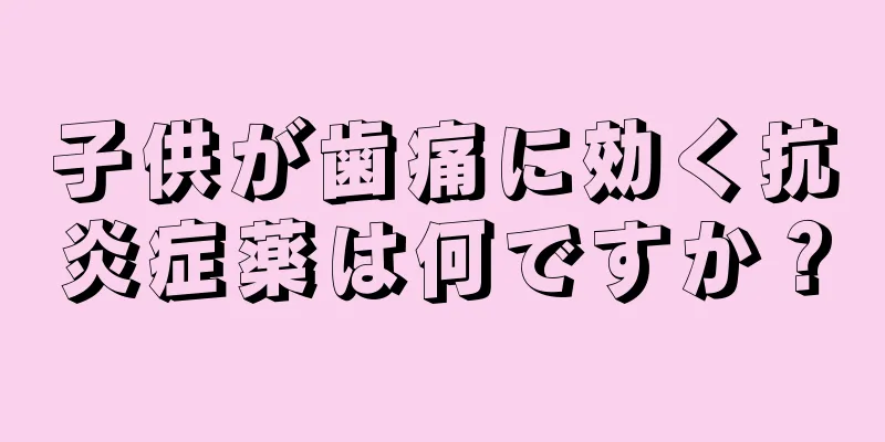 子供が歯痛に効く抗炎症薬は何ですか？