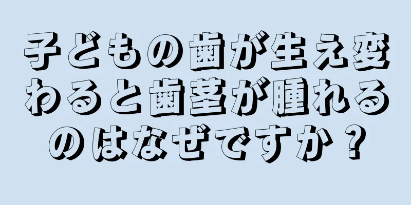 子どもの歯が生え変わると歯茎が腫れるのはなぜですか？