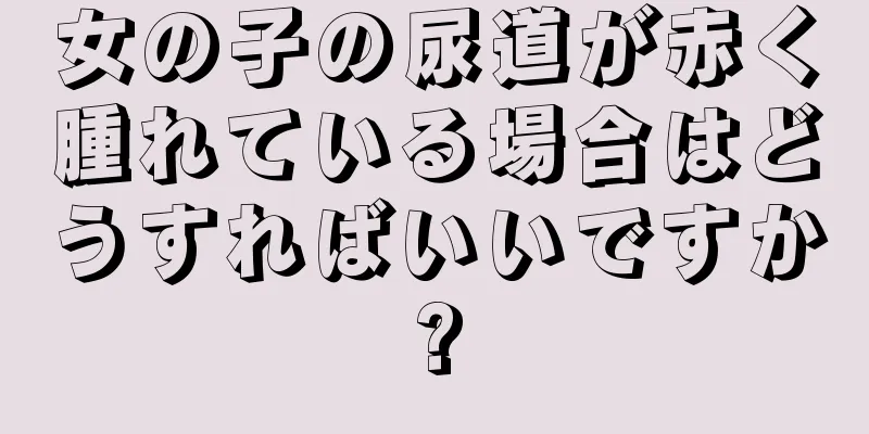 女の子の尿道が赤く腫れている場合はどうすればいいですか?