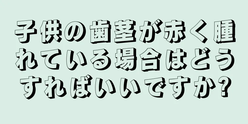 子供の歯茎が赤く腫れている場合はどうすればいいですか?