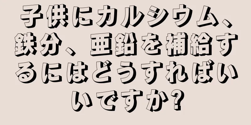 子供にカルシウム、鉄分、亜鉛を補給するにはどうすればいいですか?