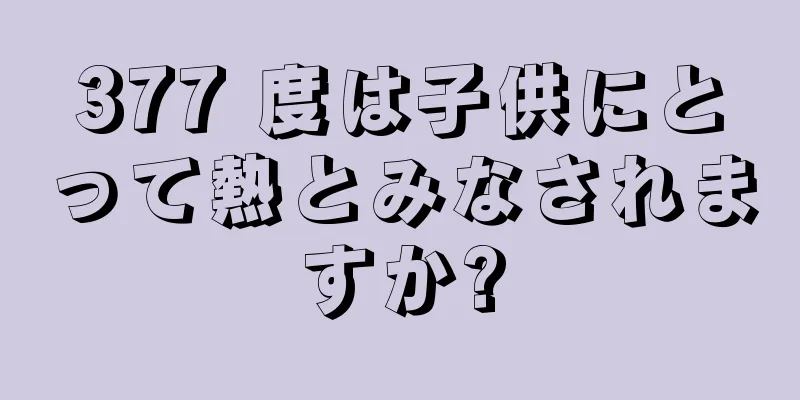 377 度は子供にとって熱とみなされますか?