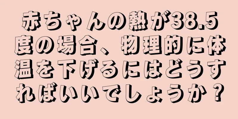 赤ちゃんの熱が38.5度の場合、物理的に体温を下げるにはどうすればいいでしょうか？