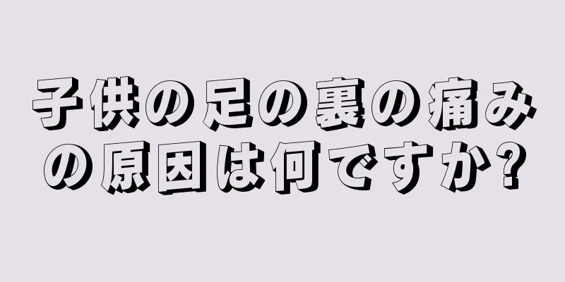 子供の足の裏の痛みの原因は何ですか?