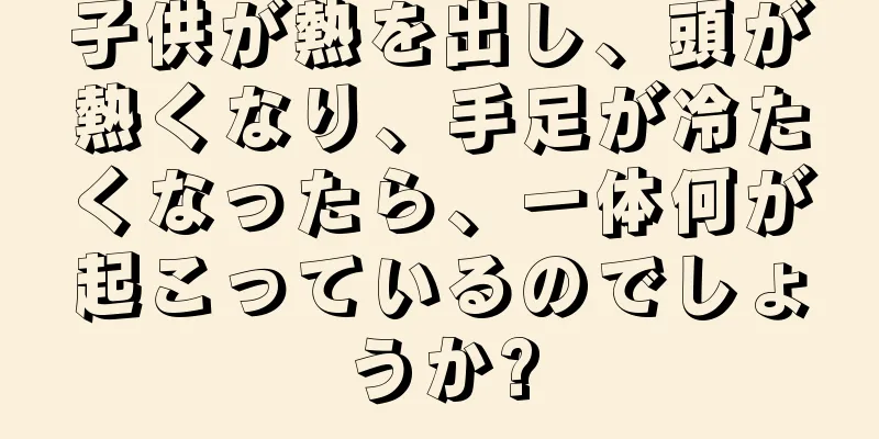 子供が熱を出し、頭が熱くなり、手足が冷たくなったら、一体何が起こっているのでしょうか?