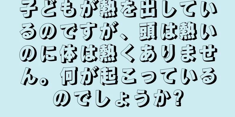 子どもが熱を出しているのですが、頭は熱いのに体は熱くありません。何が起こっているのでしょうか?