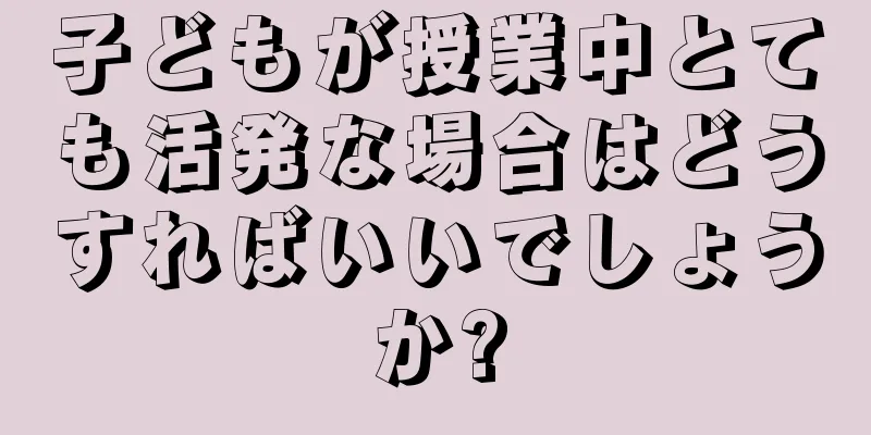 子どもが授業中とても活発な場合はどうすればいいでしょうか?