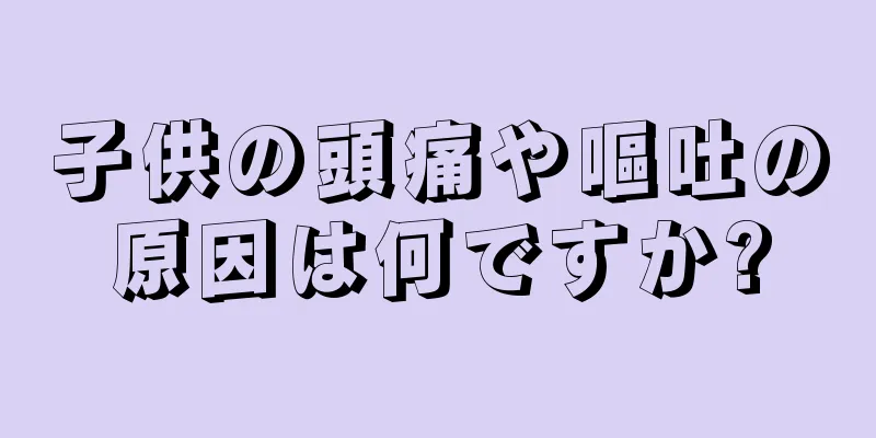 子供の頭痛や嘔吐の原因は何ですか?
