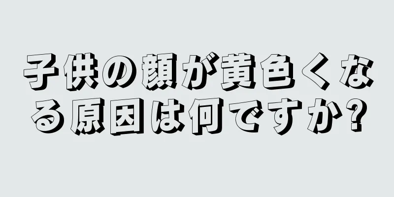子供の顔が黄色くなる原因は何ですか?