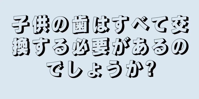 子供の歯はすべて交換する必要があるのでしょうか?