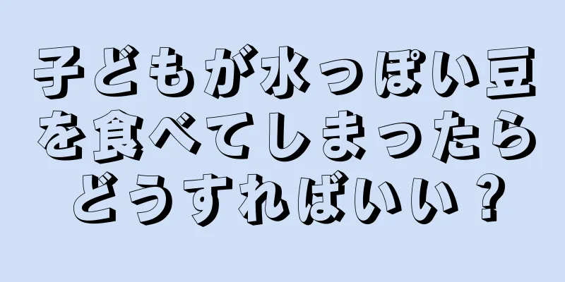 子どもが水っぽい豆を食べてしまったらどうすればいい？