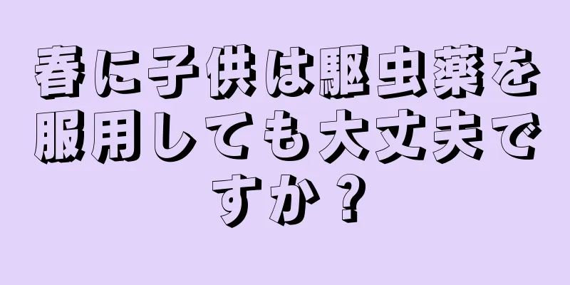 春に子供は駆虫薬を服用しても大丈夫ですか？