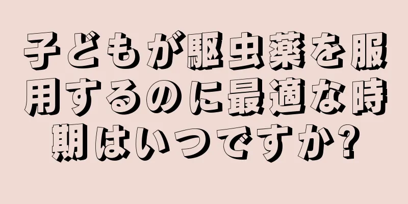 子どもが駆虫薬を服用するのに最適な時期はいつですか?