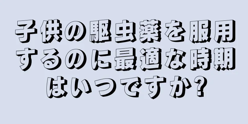 子供の駆虫薬を服用するのに最適な時期はいつですか?