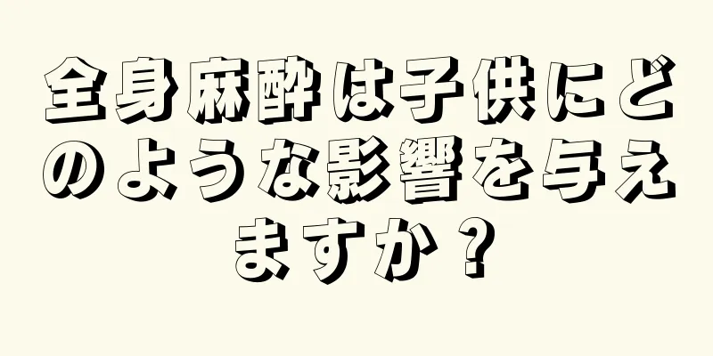 全身麻酔は子供にどのような影響を与えますか？