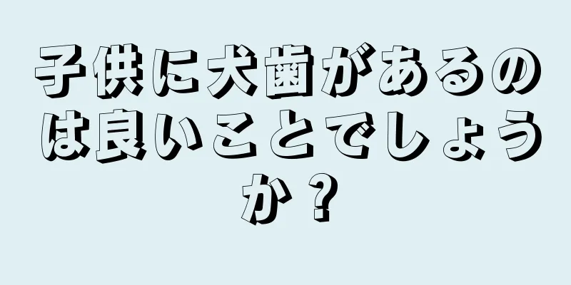 子供に犬歯があるのは良いことでしょうか？