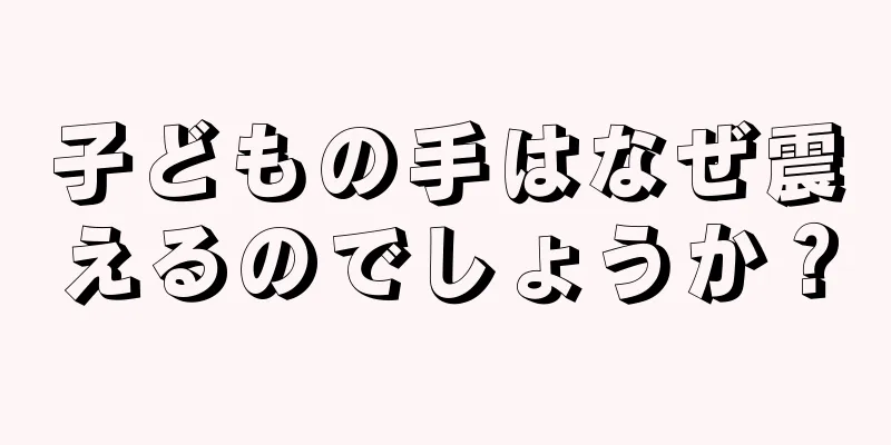 子どもの手はなぜ震えるのでしょうか？