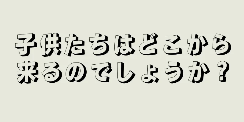 子供たちはどこから来るのでしょうか？