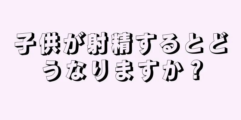 子供が射精するとどうなりますか？