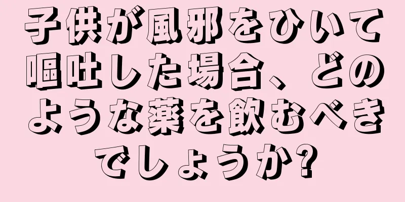 子供が風邪をひいて嘔吐した場合、どのような薬を飲むべきでしょうか?