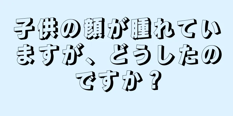 子供の顔が腫れていますが、どうしたのですか？