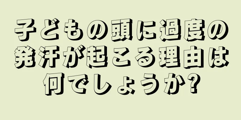 子どもの頭に過度の発汗が起こる理由は何でしょうか?