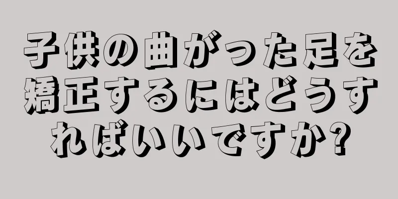 子供の曲がった足を矯正するにはどうすればいいですか?