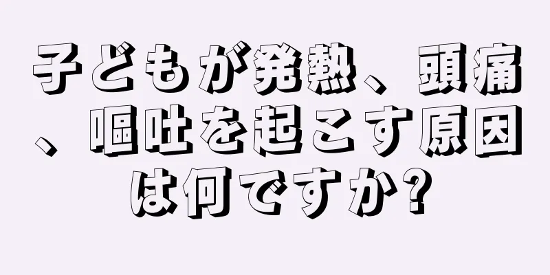 子どもが発熱、頭痛、嘔吐を起こす原因は何ですか?