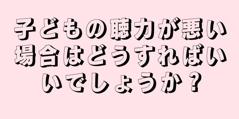 子どもの聴力が悪い場合はどうすればいいでしょうか？