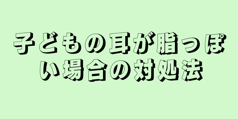 子どもの耳が脂っぽい場合の対処法