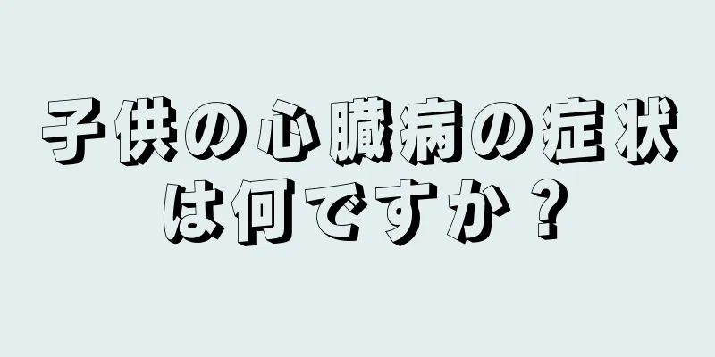 子供の心臓病の症状は何ですか？