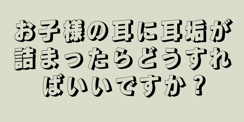 お子様の耳に耳垢が詰まったらどうすればいいですか？