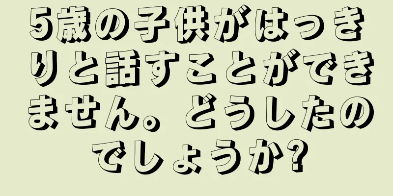 5歳の子供がはっきりと話すことができません。どうしたのでしょうか?