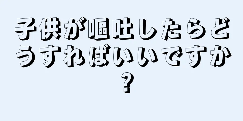 子供が嘔吐したらどうすればいいですか？