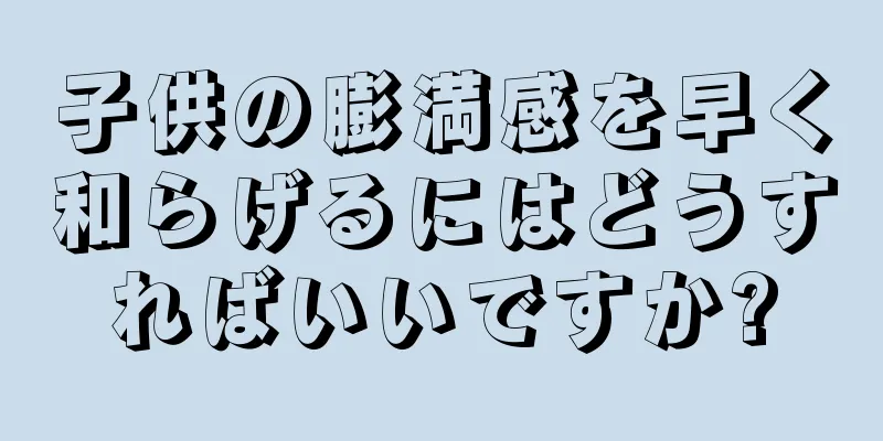 子供の膨満感を早く和らげるにはどうすればいいですか?