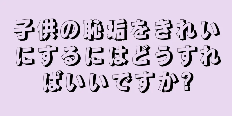 子供の恥垢をきれいにするにはどうすればいいですか?