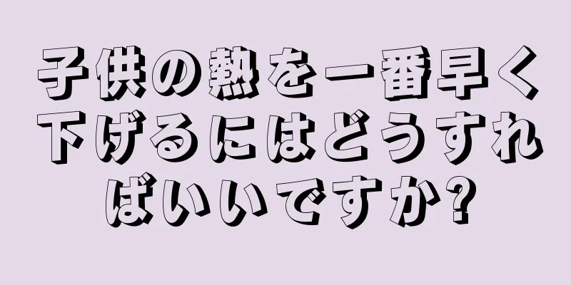 子供の熱を一番早く下げるにはどうすればいいですか?