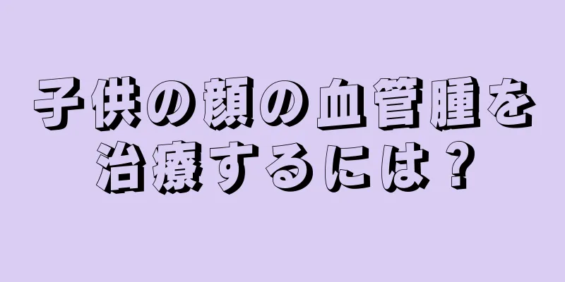 子供の顔の血管腫を治療するには？