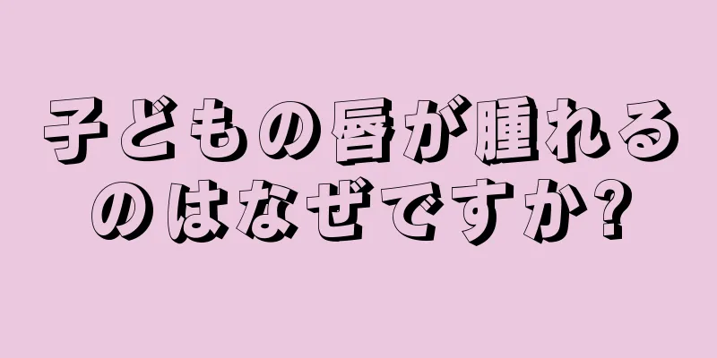 子どもの唇が腫れるのはなぜですか?