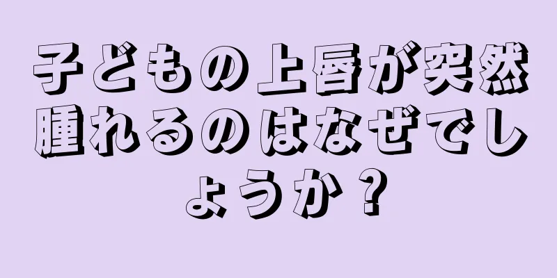子どもの上唇が突然腫れるのはなぜでしょうか？