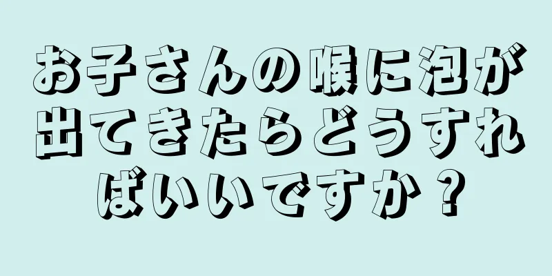お子さんの喉に泡が出てきたらどうすればいいですか？