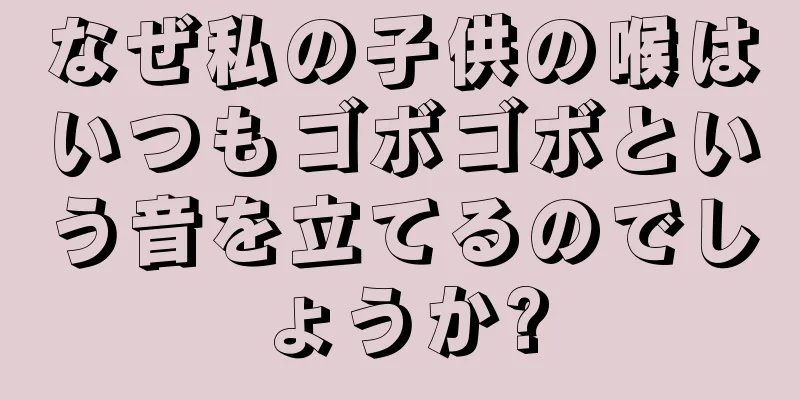 なぜ私の子供の喉はいつもゴボゴボという音を立てるのでしょうか?