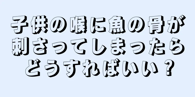 子供の喉に魚の骨が刺さってしまったらどうすればいい？