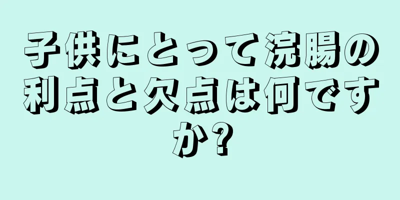 子供にとって浣腸の利点と欠点は何ですか?