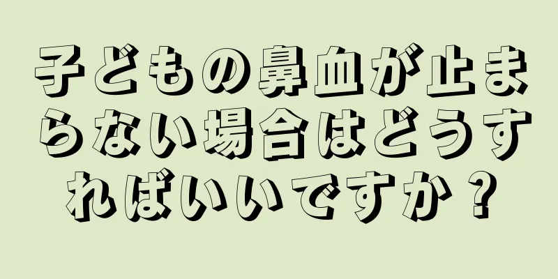 子どもの鼻血が止まらない場合はどうすればいいですか？